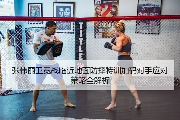 张伟丽卫冕战临近地面防摔特训加码对手应对策略全解析