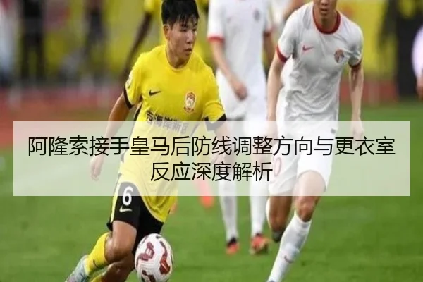 阿隆索接手皇马后防线调整方向与更衣室反应深度解析