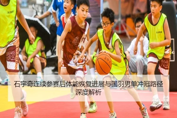 石宇奇连续参赛后体能恢复进展与国羽男单冲冠路径深度解析