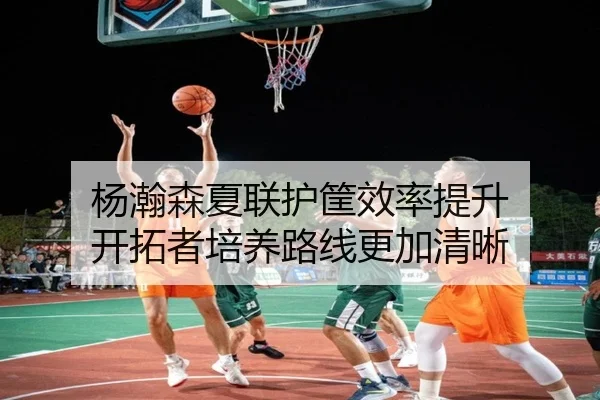 杨瀚森夏联护筐效率提升 开拓者培养路线更加清晰