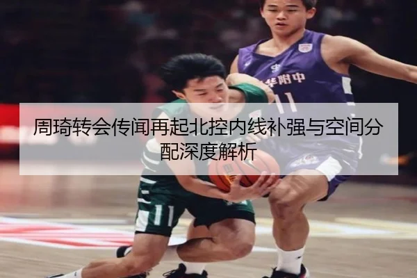 周琦转会传闻再起北控内线补强与空间分配深度解析